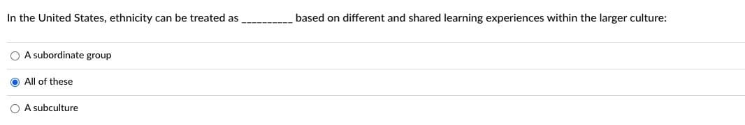 **Understanding Ethnicity in the United States: A Multi-faceted Concept**

In the context of the United States, ethnicity can be perceived and treated in various ways, influenced by distinct and shared learning experiences within the broader culture. The following are potential perspectives on how ethnicity may be viewed:

1. **A subordinate group**
2. **A subculture**
3. **All of these (inclusive of multiple perspectives)**

The correct approach to understanding ethnicity in this context is represented by selecting "All of these," indicating that ethnicity may be recognized simultaneously as a subordinate group, a subculture, or through other lenses depending on the context and experiences within the larger culture.

The provided image demonstrates that the option "All of these" is selected, highlighting that ethnicity in the United States encompasses diverse and overlapping interpretations. 

This question and answer format encourages us to think about the complex nature of ethnicity and cultural identity, promoting a more nuanced understanding of how different groups and individuals experience and contribute to the larger societal framework.