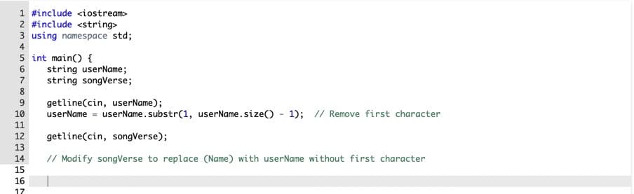 1 #include <iostream>
2 #include <string>
3 using namespace std;
4
5 int main() {
6
string userName;
7
string songVerse;
8
9.
getline(cin, userName);
userName = userName .substr(1, userName.size() - 1); // Remove first character
10
11
12
getline(cin, songVerse);
13
14
// Modify songVerse to replace (Name) with userName without first character
15
16
17
