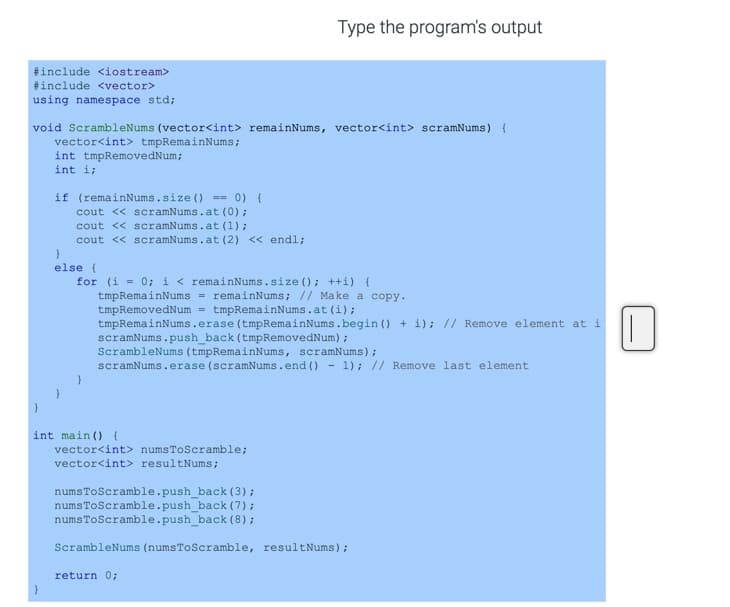 Type the program's output
#include <iostream>
#include <vector>
using namespace std;
void ScrambleNums (vector<int> remainNums, vector<int> scramNums) (
vector<int> tmpRemainNums;
int tmpRemovedNum;
int i;
if (remainNums.size () == 0) {
cout << scramNums.at (0);
cout << scramNums.at (1) ;
cout << scramNums.at (2) << endl;
else (
for (i = 0; i < remainNums.size (); ++i) {
tmpRemainNums = remainNums; // Make a copy.
tmpRemovedNum = tmpRemainNums.at (i) ;
tmpRemainNums.erase (tmpRemainNums.begin () + i); // Remove element at i
scramNums.push_back (tmpRemovedNum) ;
ScrambleNums (tmpRemainNums, scramNums);
scramNums.erase (scramNums.end () - 1); // Remove last element
int main ( {
vector<int> numsToScramble;
vector<int> resultNums;
numsToScramble.push_back (3);
numsToScramble.push_back (7);
numsToScramble.push_back (8);
ScrambleNums (numsToScramble, resultNums) ;
return 0;
