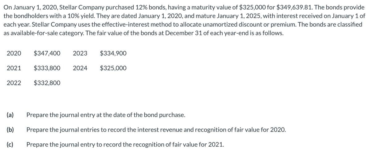 On January 1, 2020, Stellar Company purchased 12% bonds, having a maturity value of $325,000 for $349,639.81. The bonds provide
the bondholders with a 10% yield. They are dated January 1, 2020, and mature January 1, 2025, with interest received on January 1 of
each year. Stellar Company uses the effective-interest method to allocate unamortized discount or premium. The bonds are classified
as available-for-sale category. The fair value of the bonds at December 31 of each year-end is as follows.
2020
$347,400
2023
$334,900
2021
$333,800
2024
$325,000
2022
$332,800
(a)
Prepare the journal entry at the date of the bond purchase.
(b)
Prepare the journal entries to record the interest revenue and recognition of fair value for 2020.
(c)
Prepare the journal entry to record the recognition of fair value for 2021.
