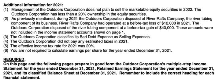 Additional information for 2021:
(1) Management of the Outdoors Corporation does not plan to sell the marketable equity securities in 2022. The
Outdoors Corporation has less than a 20% ownership in the equity securities.
(2) As previously mentioned, during 2021 the Outdoors Corporation disposed of River Rafts Company, the river tubing
component of its business. River Rafts Company had operated at a before-tax loss of $12,000 in 2021. The
Outdoors Corporation disposed of the river tubing component at a before-tax gain of $40,000. These amounts were
not included in the income statement accounts shown on page 1.
(3) The Outdoors Corporation classifies its Bad Debt Expense as Selling Expenses.
(4) The Outdoors Corporation did not pay any estimated taxes in 2021.
(5) The effective income tax rate for 2021 was 20%.
(6) You are not required to calculate earnings per share for the year ended December 31, 2021.
REQUIRED:
On this page and the following pages prepare in good form the Outdoor Corporation's multiple-step Income
Statement for the year ended December 31, 2021, Retained Earnings Statement for the year ended December 31,
2021, and its classified Balance Sheet at December 31, 2021. Remember to include the correct heading for each
financial statement.
