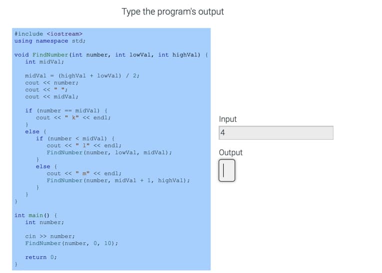 Type the program's output
#include <iostream>
using namespace std;
void FindNumber (int number, int lowVal, int highVal) {
int midVal;
midval = (highVal + lowVal)/ 2;
cout << number;
cout << " ";
cout << midVal;
if (number == midVal) {
cout << " k" << endl;
Input
else (
if (number < midVal) {
cout << " 1" << endl;
4
FindNumber (number, lowVal, midval);
Output
else {
cout << " m" << endl;
FindNumber (number, midVal + 1, highval);
int main (){
int number;
cin >> number;
FindNumber (number, 0, 10);
return 0;
