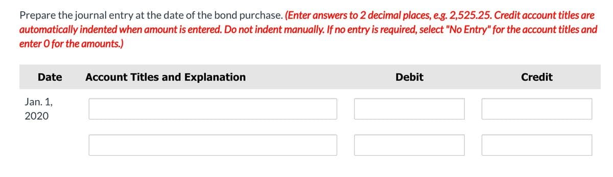 Prepare the journal entry at the date of the bond purchase. (Enter answers to 2 decimal places, e.g. 2,525.25. Credit account titles are
automatically indented when amount is entered. Do not indent manually. If no entry is required, select "No Entry" for the account titles and
enter O for the amounts.)
Date
Account Titles and Explanation
Debit
Credit
Jan. 1,
2020
