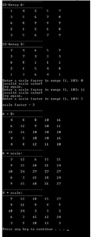 2D-Array A:
5
3
5
6
9
2
1
3
5
6
2D-Array B:
3
4
6
5
3
7
3
3
1
1
2
1
4
1
3
6
4
Enter a scale factor in range (1, 101: 0
Invalid scale value!
Try again.
Enter a scale factor in range [1, 101: 11
Invalid scale value!
Try again.
Enter a scale factor in range [1, 101: 3
scale factor = 3
n+ B:
4
8
8
10
16
6
12
10
11
12
16
18
10
10
2
10
10
16
4
8
12
11
10
---
scale:
3
12
6
15
21
15
18
21
24
18
24
27
27
27
6
3
15
18
24
15
18
21
27
B* scale:
12
18
15
27
21
9
9
9
18
24
3
3
3
15
12
24
9
18
12
3
Press any key to continue
3.
6.
