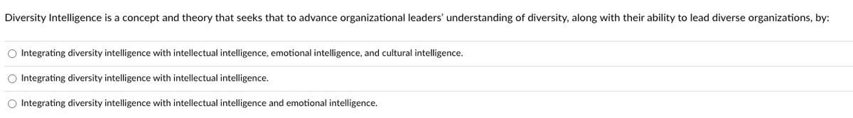 **Understanding Diversity Intelligence**

Diversity Intelligence is a concept and theory that seeks to advance organizational leaders' understanding of diversity, along with their ability to lead diverse organizations, by:

1. Integrating diversity intelligence with intellectual intelligence, emotional intelligence, and cultural intelligence.
2. Integrating diversity intelligence with intellectual intelligence.
3. Integrating diversity intelligence with intellectual intelligence and emotional intelligence.