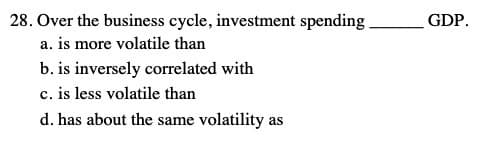 28. Over the business cycle, investment spending
GDP.
a. is more volatile than
b. is inversely correlated with
c. is less volatile than
d. has about the same volatility as
