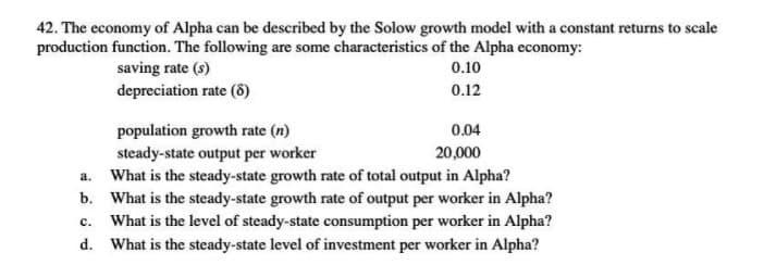 42. The economy of Alpha can be described by the Solow growth model with a constant returns to scale
production function. The following are some characteristics of the Alpha economy:
saving rate (s)
depreciation rate (8)
0.10
0.12
population growth rate (n)
steady-state output per worker
What is the steady-state growth rate of total output in Alpha?
b. What is the steady-state growth rate of output per worker in Alpha?
c. What is the level of steady-state consumption per worker in Alpha?
d. What is the steady-state level of investment per worker in Alpha?
0.04
20,000
a.
