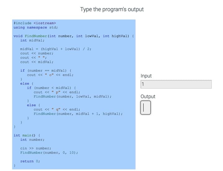 Type the program's output
#include <iostream>
using namespace std;
void FindNumber (int number, int lowVal, int highVal) {
int midVal;
midval = (highval + lowVal) / 2;
cout << number;
cout << " ";
cout << midval;
if (number == midVal) {
cout << " o" << endl;
Input
else (
1
if (number < midval) {
cout << "
p" << endl;
FindNumber (number, lowVal, midval);
Output
else {
cout << " q" << endl;
FindNumber (number, midVal + 1, highval);
int main () {
int number;
cin >> number;
FindNumber (number, 0, 10);
return 0;
