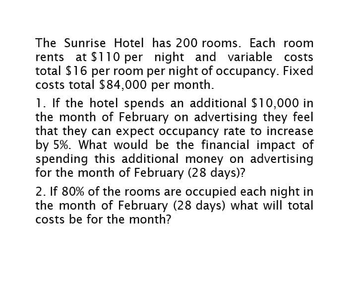 The Sunrise Hotel has 200 rooms. Each room
rents at $110 per night and variable costs
total $16 per room per night of occupancy. Fixed
costs total $84,000 per month.
1. If the hotel spends an additional $10,000 in
the month of February on advertising they feel
that they can expect occupancy rate to increase
by 5%. What would be the financial impact of
spending this additional money on advertising
for the month of February (28 days)?
2. If 80% of the rooms are occupied each night in
the month of February (28 days) what will total
costs be for the month?