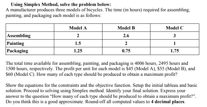 Using Simplex Method, solve the problem below:
A manufacturer produces three models of bicycles. The time (in hours) required for assembling,
painting, and packaging each model is as follows:
Assembling
Painting
Packaging
Model A
2
1.5
1.25
Model B
2.6
2
0.75
Model C
3
1
1.75
The total time available for assembling, painting, and packaging is 4006 hours, 2495 hours and
1500 hours, respectively. The profit per unit for each model is $45 (Model A), $55 (Model B), and
$60 (Model C). How many of each type should be produced to obtain a maximum profit?
Show the equations for the constraints and the objective function. Setup the initial tableau and basic
solution. Proceed to solving using Simplex method. Identify your final solution. Express your
answer to the question "How many of each type should be produced to obtain a maximum profit?".
Do you think this is a good approximate. Round-off all computed values to 4 decimal places.