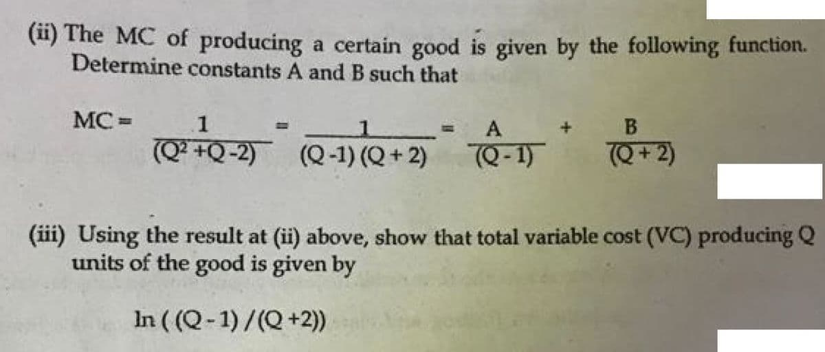 (i) The MC of producing a certain good is given by the following function.
Determine constants A and B such that
MC =
1
A
В
(Q² +Q-2) (Q-1) (Q+ 2)
Q- 1)
Q+ 2)
(ii) Using the result at (ii) above, show that total variable cost (VC) producing Q
units of the good is given by
In ( (Q-1)/(Q+2)
