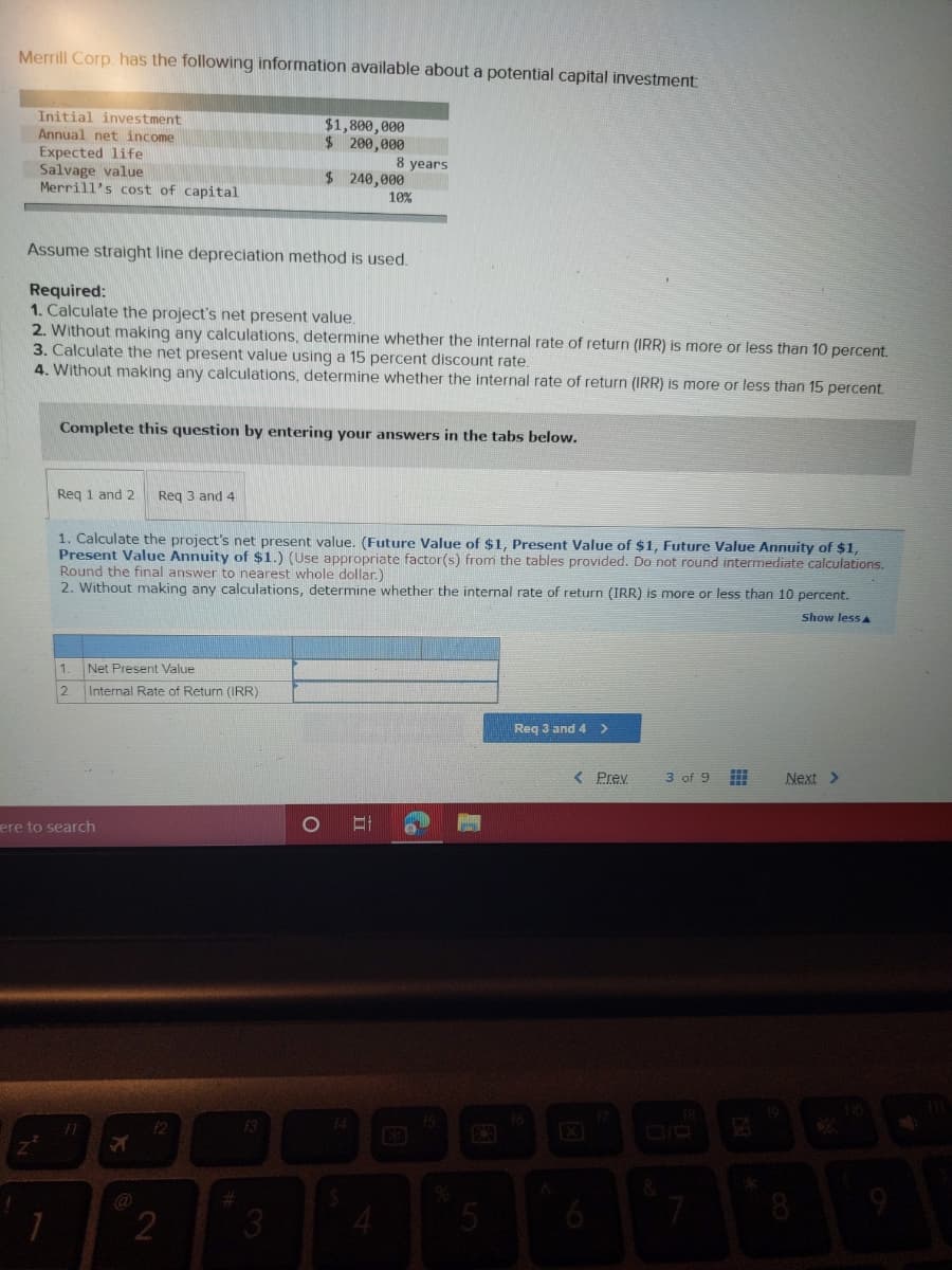 Merrill Corp. has the following information available about a potential capital investment
Initial investment
Annual net income
Expected life
Salvage value
Merrill's cost of capital
$1,800,000
$200,000
8 years
$240,000
10%
Assume straight line depreciation method is used.
Required:
1. Calculate the project's net present value.
2. Without making any calculations, determine whether the internal rate of return (IRR) is more or less than 10 percent.
3. Calculate the net present value using a 15 percent discount rate.
4. Without making any calculations, determine whether the internal rate of return (IRR) is more or less than 15 percent.
Complete this question by entering your answers in the tabs below.
Req 1 and 2
Reg 3 and 4
1. Calculate the project's net present value. (Future Value of $1, Present Value of $1, Future Value Annuity of $1,
Present Value Annuity of $1.) (Use appropriate factor(s) from the tables provided. Do not round intermediate calculations.
Round the final answer to nearest whole dollar.)
2. Without making any calculations, determine whether the internal rate of return (IRR) is more or less than 10 percent.
Show less A
1
Net Present Value
2.
Internal Rate of Return (IRR)
Reg 3 and 4 >
< Prev
3 of 9
Next >
ere to search
13
14
@
2
3
4.
6

