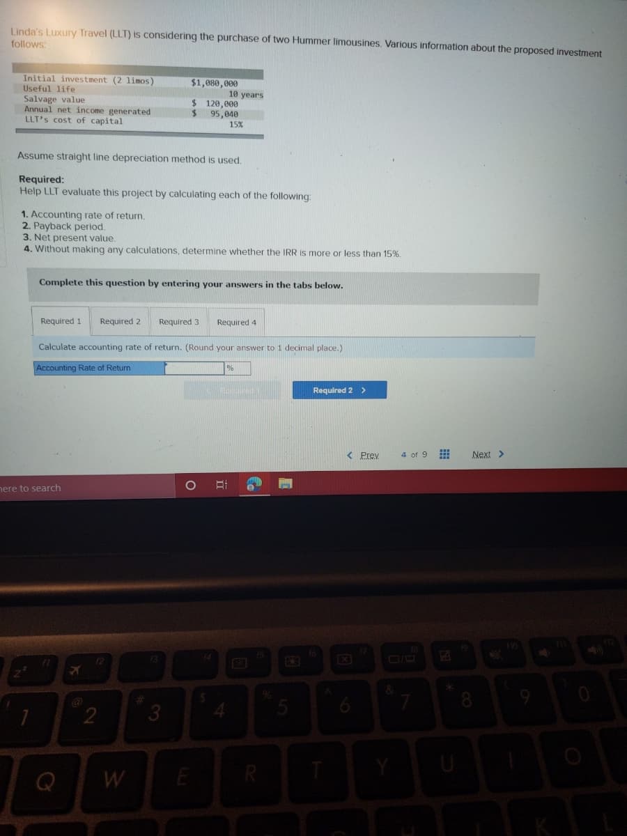 Linda's Luxury Travel (LLT) is considering the purchase of two Hummer limousines. Various information about the proposed investment
follows
Initial investment (2 1imos)
$1,080,000
Useful life
Salvage value
Annual net income generated
LLT's cost of capital
10 years
$ 120,000
95,040
15%
Assume straight line depreciation method is used.
Required:
Help LLT evaluate this project by calculating each of the following:
1. Accounting rate of return.
2. Payback period.
3. Net present value.
4. Without making any calculations, determine whether the IRR is more or less than 15%.
Complete this question by entering your answers in the tabs below.
Required 1
Required 2
Required 4
Calculate accounting rate of return. (Round your answer to 1 decimal place.)
Accounting Rate of Return
Required 2 >
< Prev
4 of 9
Next >
nere to search
13
f1
8.
3.
Q
W
