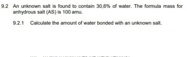 9.2 An unknown salt is found to contain 30,6% of water. The formula mass for
anhydrous salt (AS) is 100 amu.
9.2.1 Calculate the amount of water bonded with an unknown salt.
