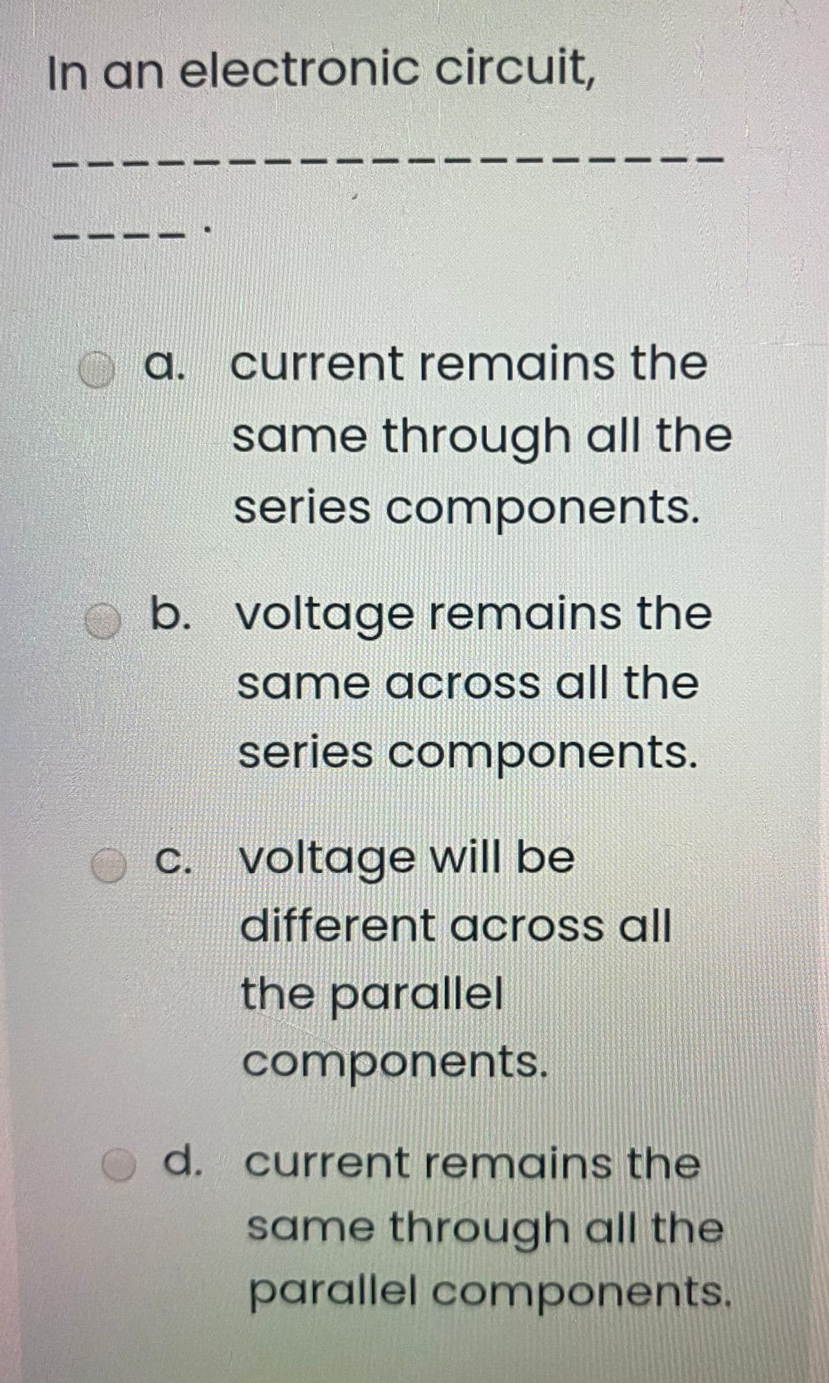 In an electronic circuit,
a. current remains the
same through all the
series components.
b. voltage remains the
same across all the
series components.
C. voltage will be
different across all
the
parallel
components.
d. current remains the
same through all the
parallel components.
