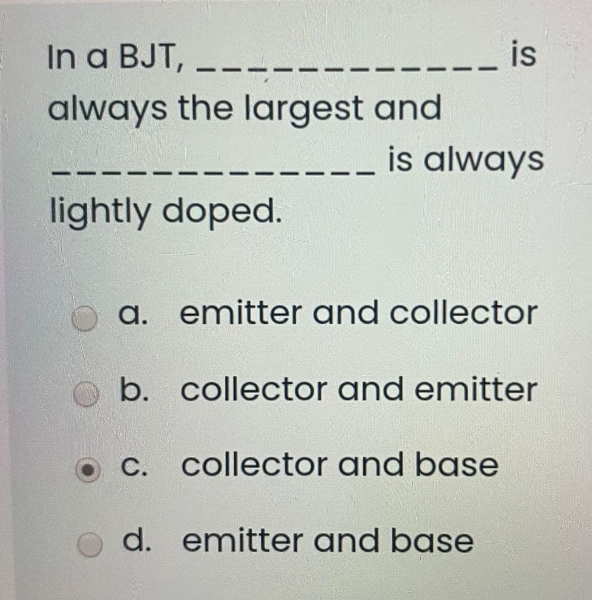 In a BJT,
is
always the largest and
is always
lightly doped.
a.
emitter and collector
b. collector and emitter
C. collector and base
d. emitter and base
