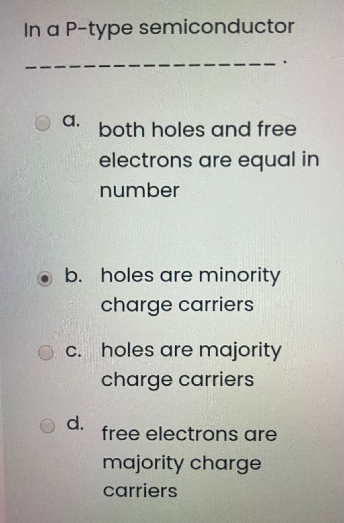 In a P-type semiconductor
a.
both holes and free
electrons are equal in
number
b. holes are minority
charge carriers
C. holes are majority
charge carriers
d.
free electrons are
majority charge
carriers
