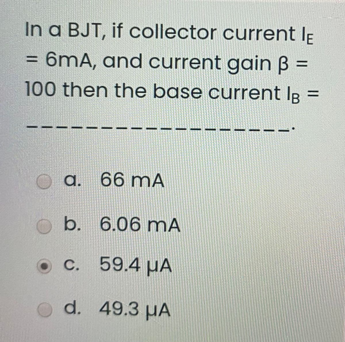 In a BJT, if collector current Ip
= 6mA, and current gain B
%3D
%3D
100 then the base current IR
%3D
a. 66 mA
b. 6.06 mA
c. 59.4 µA
d. 49.3 µA
