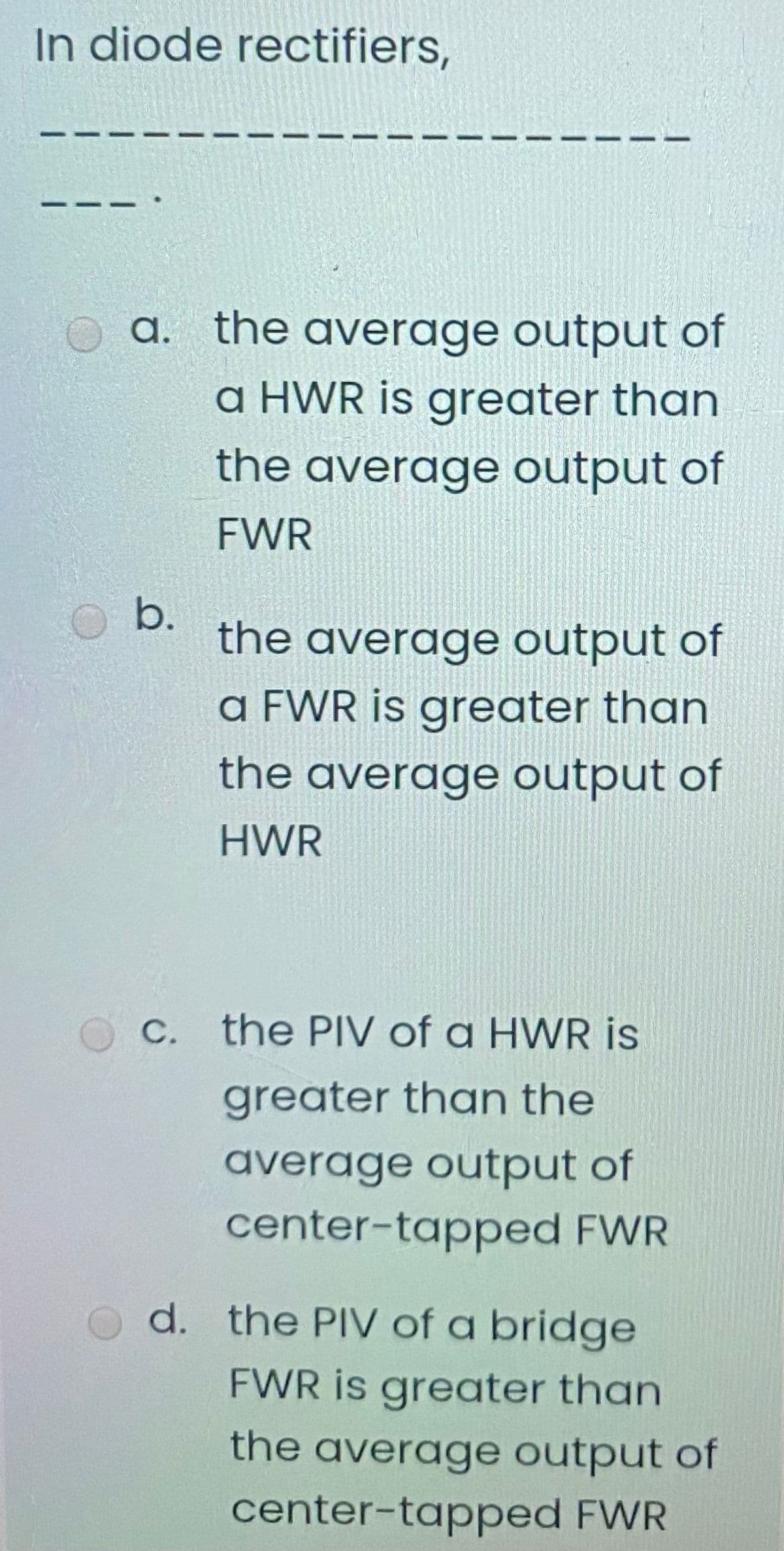 In diode rectifiers,
a. the average output of
a HWR is greater than
the average output of
FWR
b.
the average output of
a FWR is greater than
the average output of
HWR
C. the PIV of a HWR is
greater than the
average output of
center-tapped FWR
d. the PIV of a bridge
FWR is greater than
the average output of
center-tapped FWR
