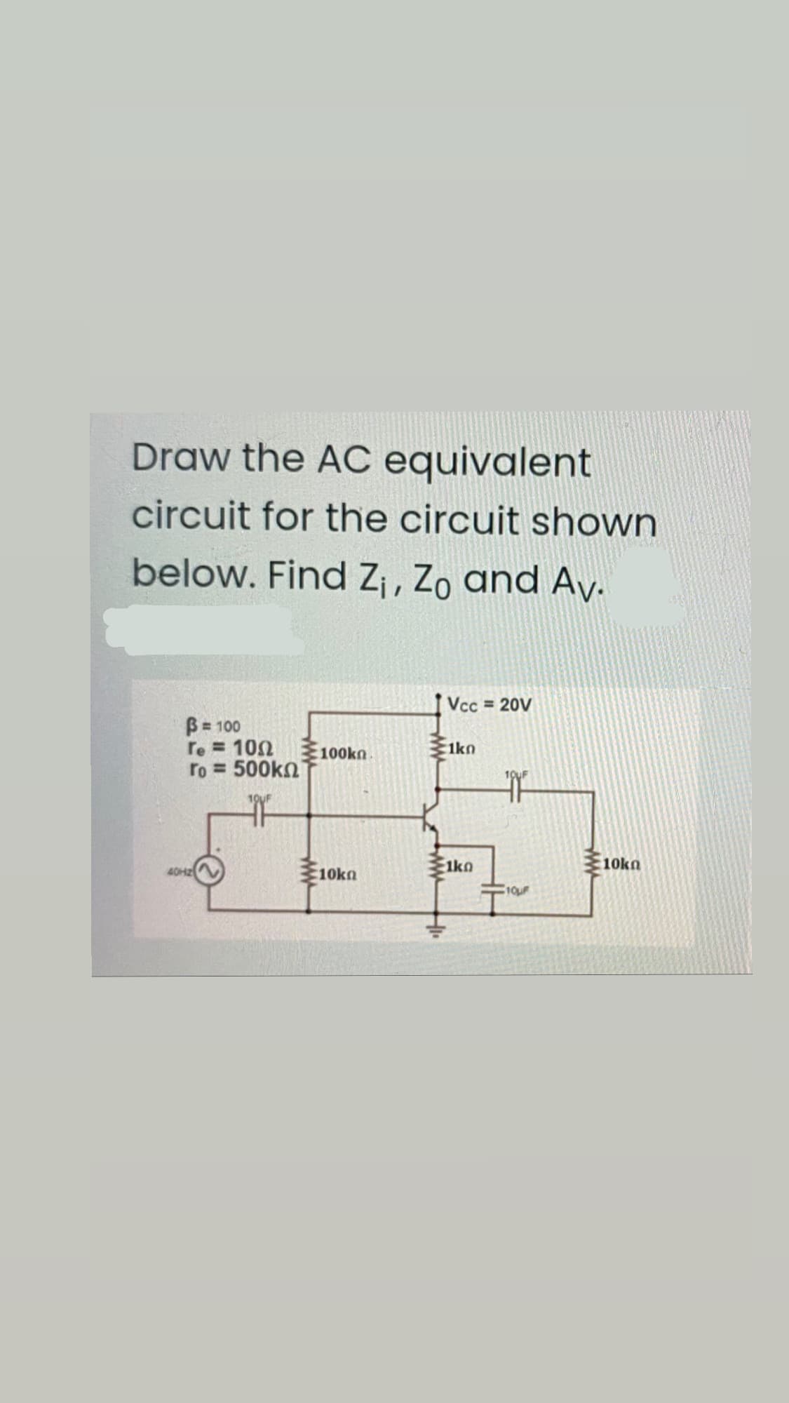 Draw the AC equivalent
circuit for the circuit shown
below. Find Z¡ , Zo and Ay.
Vcc 20V
B = 100
re = 100
ro = 500kn
%3D
100kn
:1kn
10UF
1ko
10kn
40H2
10kn
ww
