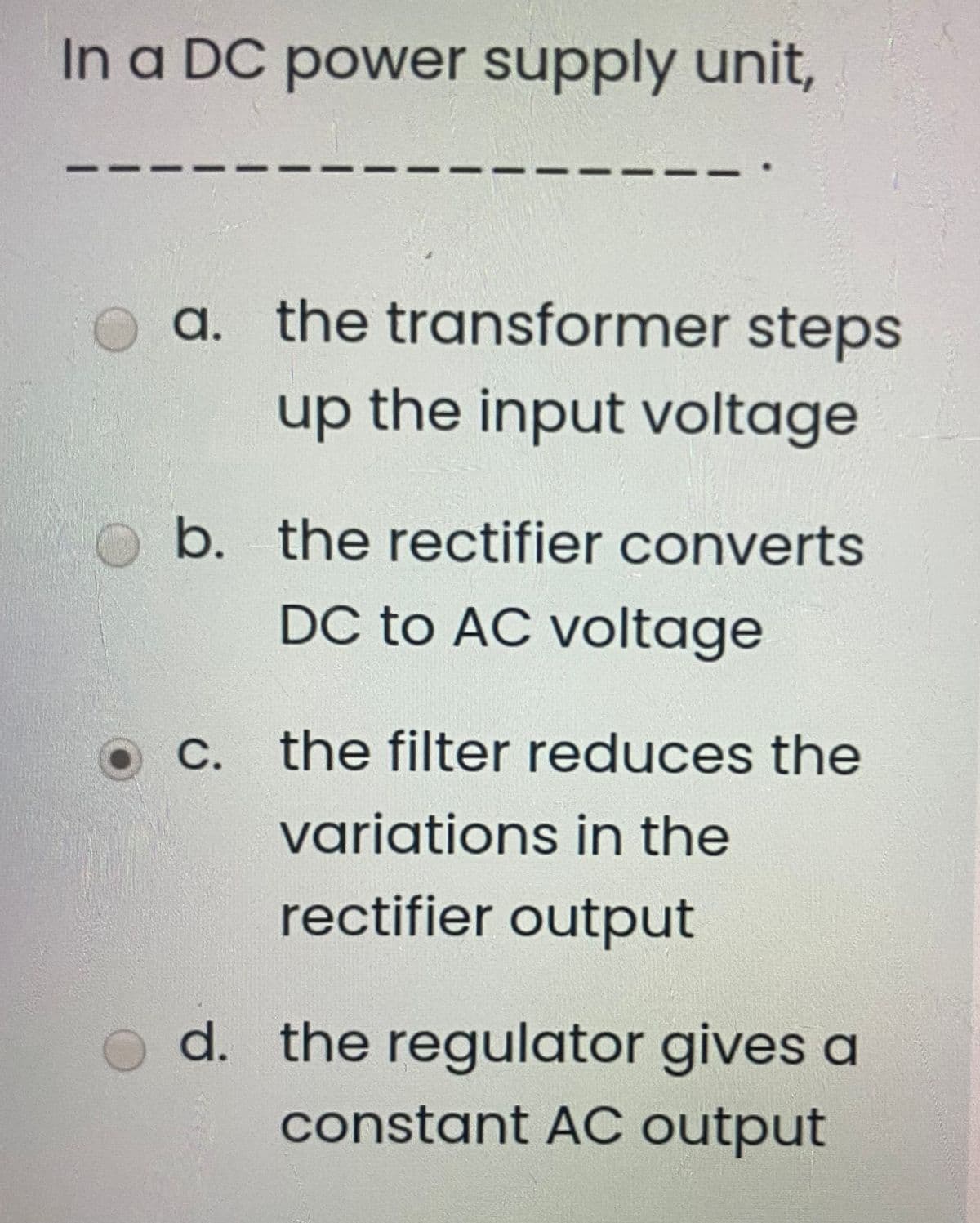 In a DC power supply unit,
a. the transformer steps
up the input voltage
b. the rectifier converts
DC to AC voltage
C. the filter reduces the
variations in the
rectifier output
d. the regulator gives a
constant AC output
