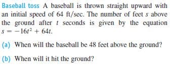 Baseball toss A baseball is thrown straight upward with
an initial speed of 64 ft/sec. The number of feet s above
the ground after t seconds is given by the equation
s = - 1612 + 64t.
(a) When will the baseball be 48 feet above the ground?
(b) When will it hit the ground?
