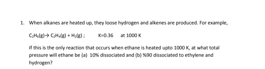 1. When alkanes are heated up, they loose hydrogen and alkenes are produced. For example,
C2H6(g)→ C2H¾(g) + H2(g) ;
K=0.36 at 1000 K
If this is the only reaction that occurs when ethane is heated upto 1000 K, at what total
pressure will ethane be (a) 10% dissociated and (b) %90 dissociated to ethylene and
hydrogen?
