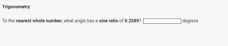 Trigonometry
To the nearest whole number, what angle has a sine ratio of 0.2589?
]degrees
