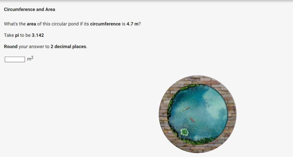 Circumference and Area
What's the area of this circular pond if its circumference is 4.7 m?
Take pi to be 3.142
Round your answer to 2 decimal places.
m2
