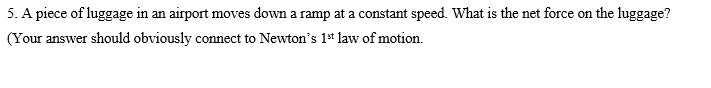 5. A piece of luggage in an airport moves down a ramp at a constant speed. What is the net force on the luggage?
(Your answer should obviously connect to Newton's 1* law of motion.
