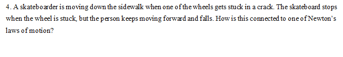 4. A skateboarder is moving down the sidewalk when one of the wheels gets stuck in a crack. The skateboard stops
when the wheel is stuck, but the person keeps moving forward and falls. How is this connected to one of Newton's
laws of motion?
