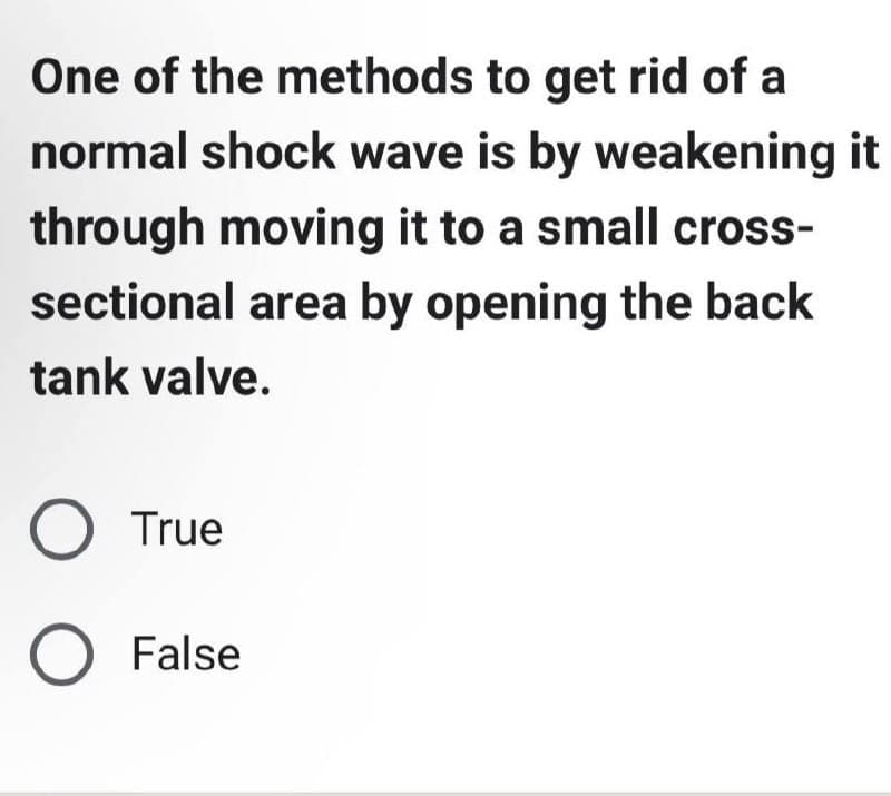 One of the methods to get rid of a
normal shock wave is by weakening it
through moving it to a small cross-
sectional area by opening the back
tank valve.
O True
O False