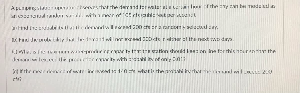 A pumping station operator observes that the demand for water at a certain hour of the day can be modeled as
an exponential random variable with a mean of 105 cfs (cubic feet per second).
(a) Find the probability that the demand will exceed 200 cfs on a randomly selected day.
(b) Find the probability that the demand will not exceed 200 cfs in either of the next two days.
(c) What is the maximum water-producing capacity that the station should keep on line for this hour so that the
demand will exceed this production capacity with probability of only 0.01?
(d) If the mean demand of water increased to 140 cfs, what is the probability that the demand will exceed 200
cfs?
