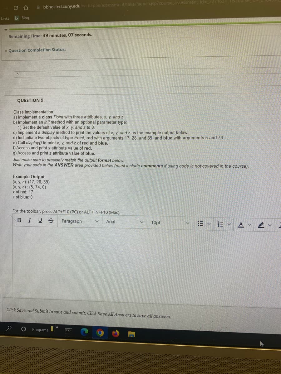 Links
▼
CD
Bing
bbhosted.cuny.edu/webapps/assessment/take/launch.jsp?course_assessment_id=_2271631_182
Remaining Time: 39 minutes, 07 seconds.
* Question Completion Status:
P
QUESTION 9
Class Implementation
a) Implement a class Point with three attributes, x, y, and z.
b) Implement an init method with an optional parameter type:
1) Set the default value of x, y, and z to 0.
c) Implement a display method to print the values of x, y, and z as the example output below.
d) Instantiate two objects of type Point, red with arguments 17, 28, and 39, and blue with arguments 5 and 74.
e) Call display() to print x, y, and z of red and blue.
f) Access and print x attribute value of red.
g) Access and print z attribute value of blue.
Just make sure to precisely match the output format below.
Write your code in the ANSWER area provided below (must include comments if using code is not covered in the course).
Example Output
(x, y, z): (17, 28, 39)
(x, y, z): (5, 74, 0)
x of red: 17
z of blue: 0
For the toolbar, press ALT+F10 (PC) or ALT+FN+F10 (Mac).
BIUS Paragraph
V Arial
Click Save and Submit to save and submit. Click Save All Answers to save all answers.
O Programs
V 10pt
"
V
AV