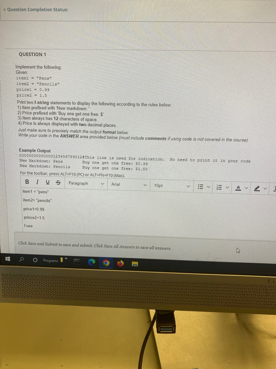 * Question Completion Status:
#
QUESTION 1
Implement the following:
Given:
item1 = "Pens"
item2= "Pencils"
pricel = 0.99
price2 = 1.5
Print two f-string statements to display the following according to the rules below:
1) Item prefixed with 'New markdown:
2) Price prefixed with 'Buy one get one free: $'
3) Item always has 12 characters of space.
4) Price is always displayed with two decimal places.
Just make sure to precisely match the output format below.
Write your code in the ANSWER area provided below (must include comments if using code is not covered in the course).
Example Output
00000000000000123456789012#This line is used for indication.
New Markdown: Pens
Buy one get one free: $0.99
New Markdown: Pencils
Buy one get one free: $1.50
For the toolbar, press ALT+F10 (PC) or ALT+FN+F10 (Mac).
Y Arial
BIUS
Paragraph
item1 = "pens"
item2= "pencils"
price1=0.99
prince2=1.5
f use
O Programs
V 10pt
Click Save and Submit to save and submit. Click Save All Answers to save all answers.
>>>
No need to print it in your code
v : v EV A v
4