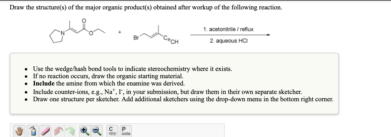 Draw the structure(s) of the major organic product(s) obtained after workup of the following reaction.
1. acetonitrile / reflux
Br
CH
2. aqueous HCI
Use the wedge/hash bond tools to indicate stereochemistry where it exists.
• If no reaction occurs, draw the organic starting material.
Include the amine from which the enamine was derived.
• Include counter-ions, e.g., Na", I, in your submission, but draw them in their own separate sketcher.
Draw one structure per sketcher. Add additional sketchers using the drop-down menu in the bottom right corner.
