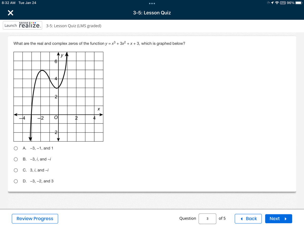 8:32 AM Tue Jan 24
×
Launch realize 3-5: Lesson Quiz (LMS graded)
What are the real and complex zeros of the function y = x³ + 3x² + x + 3, which is graphed below?
2
O A. -3, -1, and 1
B. -3, i, and -i
C. 3, i, and -i
OD. -3, -2, and 3
Review Progress
2
O
21
y
Let
की
3-5: Lesson Quiz
X
Question
3
of 5
Back
Next
VPN 96%