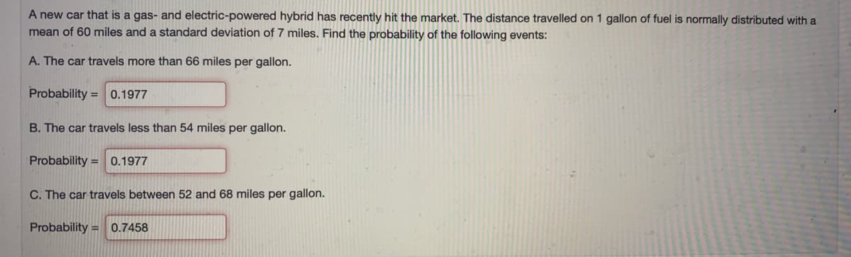 A new car that is a gas- and electric-powered hybrid has recently hit the market. The distance travelled on 1 gallon of fuel is normally distributed with a
mean of 60 miles and a standard deviation of 7 miles. Find the probability of the following events:
A. The car travels more than 66 miles per gallon.
Probability =
0.1977
B. The car travels less than 54 miles per gallon.
Probability = 0.1977
C. The car travels between 52 and 68 miles per gallon.
Probability = 0.7458
