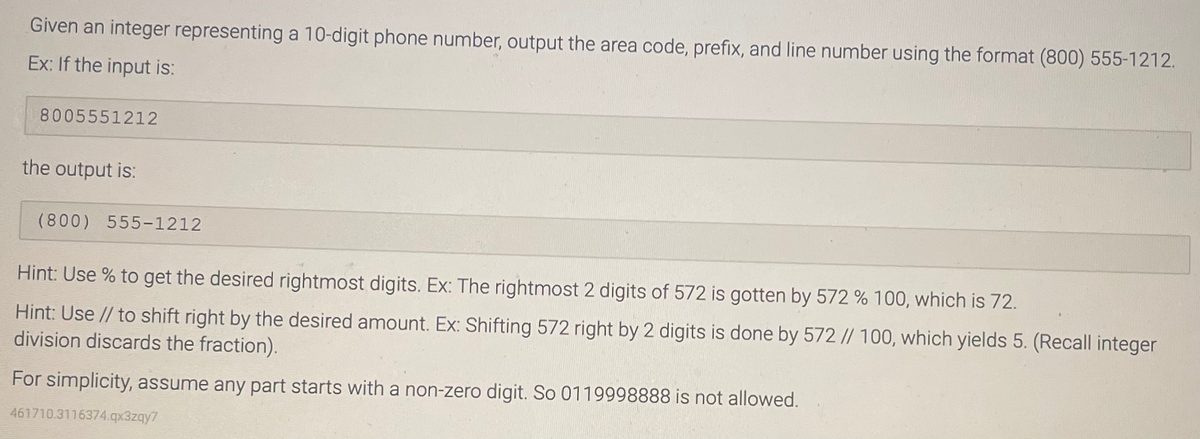 Given an integer representing a 10-digit phone number, output the area code, prefix, and line number using the format (800) 555-1212.
Ex: If the input is:
8005551212
the output is:
(800) 555-1212
Hint: Use % to get the desired rightmost digits. Ex: The rightmost 2 digits of 572 is gotten by 572 % 100, which is 72.
Hint: Use // to shift right by the desired amount. Ex: Shifting 572 right by 2 digits is done by 572 // 100, which yields 5. (Recall integer
division discards the fraction).
For simplicity, assume any part starts with a non-zero digit. So 0119998888 is not allowed.
461710.3116374.qx3zqy7