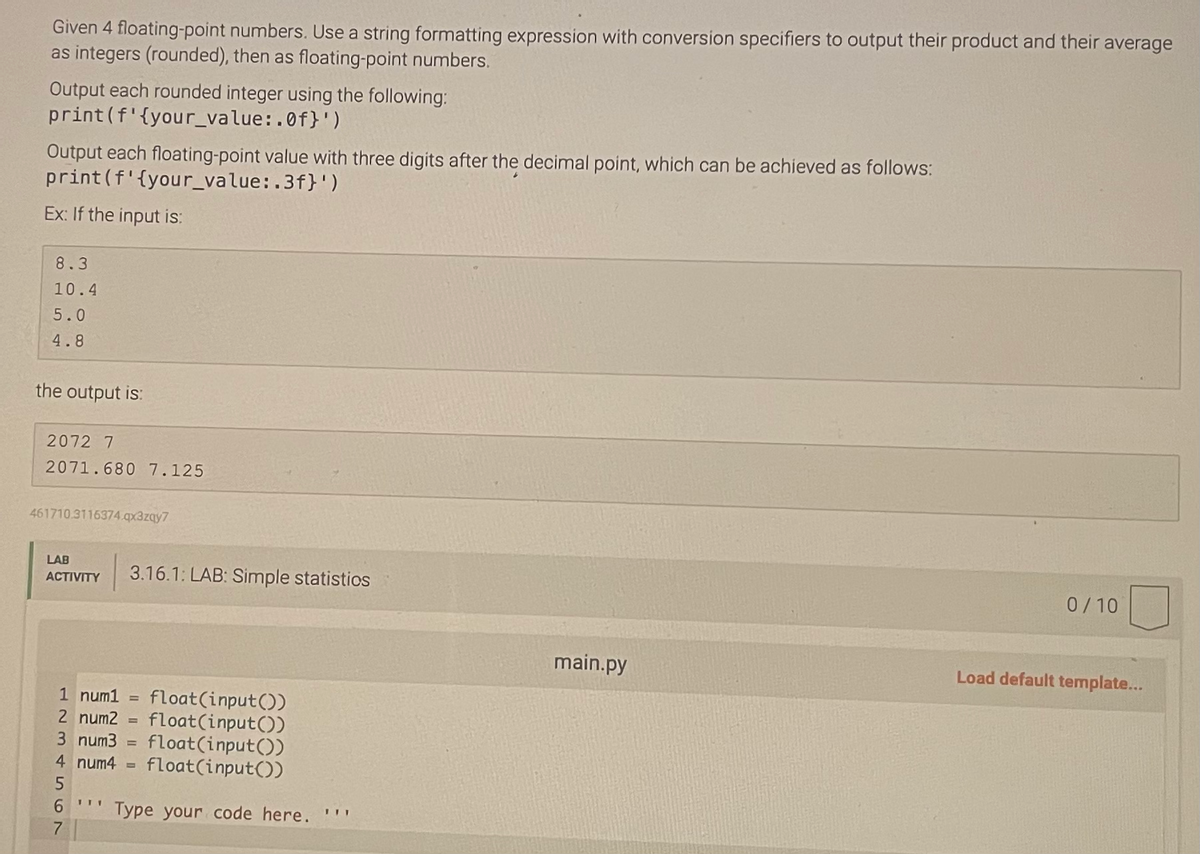 Given 4 floating-point numbers. Use a string formatting expression with conversion specifiers to output their product and their average
as integers (rounded), then as floating-point numbers.
Output each rounded integer using the following:
print (f'{your_value:.of}')
Output each floating-point value with three digits after the decimal point, which can be achieved as follows:
print (f'{your_value:.3f}')
Ex: If the input is:
8.3
10.4
5.0
4.8
the output is:
2072 7
2071.680 7.125
461710.3116374.qx3zqy7
LAB
ACTIVITY 3.16.1: LAB: Simple statistics
1 num1 = float(input())
2 num2= float(input())
3 num3 = float(input())
4 num4 float(input())
6 ...
7
=
Type your code here. '''
main.py
0/10
Load default template...