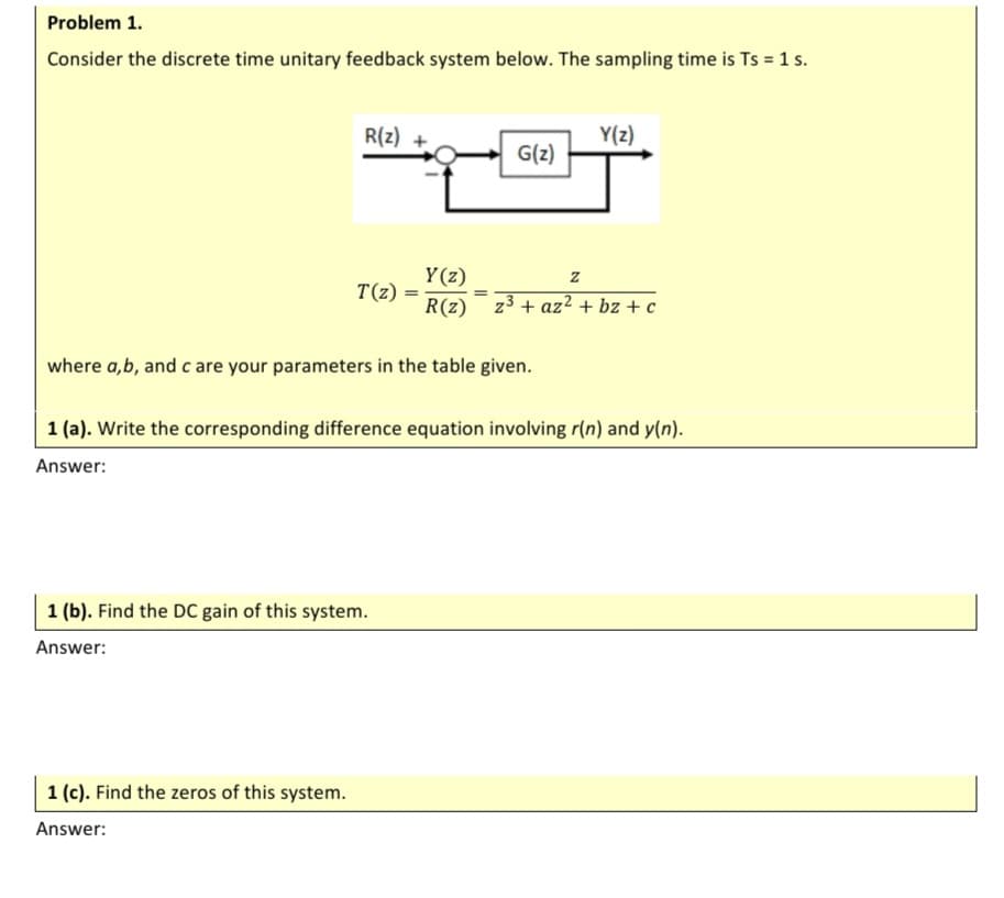 Problem 1.
Consider the discrete time unitary feedback system below. The sampling time is Ts = 1 s.
R(z) +
Y(z)
G(z)
Y(z)
T(z)
R(z) z3 + az2 + bz + c
where a,b, and c are your parameters in the table given.
1 (a). Write the corresponding difference equation involving r(n) and y(n).
Answer:
1 (b). Find the DC gain of this system.
Answer:
1 (c). Find the zeros of this system.
Answer:
