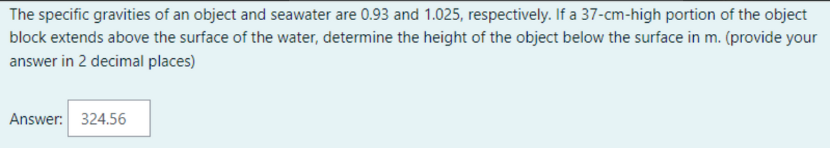 The specific gravities of an object and seawater are 0.93 and 1.025, respectively. If a 37-cm-high portion of the object
block extends above the surface of the water, determine the height of the object below the surface in m. (provide your
answer in 2 decimal places)
Answer: 324.56
