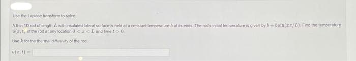 Use the Laplace transform to solve
Athin 10 rod of length L with insulated lateral surface is held at a constant temperature b at its ends. The rod's initial temperature is given by b+bsin(rm/L) Find the temperature
u(z, t, of the rod at any location 0<x< L and time t > 0
Use k for the thermal diffusivity of the rod
u(z.t)=