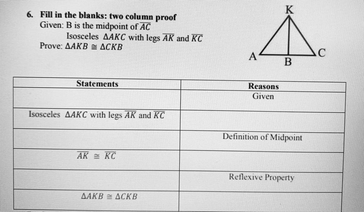 K
6. Fill in the blanks: two column proof
Given: B is the midpoint of AC
Isosceles AAKC with legs AK and KC
Prove: ДАКВ ДСКВ
A'
Statements
Reasons
Given
Isosceles AAKC with legs AK and KC
Definition of Midpoint
AK = KC
Reflexive Property
ДАКВ ДОКВ
