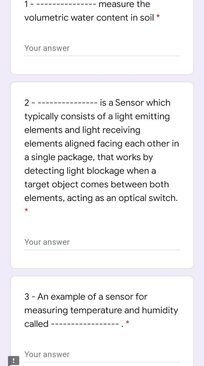 1-
measure the
volumetric water content in soil
*
Your answer
2 -
is a Sensor which
typically consists of a light emitting
elements and light receiving
elements aligned facing each other in
a single package, that works by
detecting light blockage when a
target object comes between both
elements, acting as an optical switch.
Your answer
3 - An example of a sensor for
measuring temperature and humidity
called
Your answer
