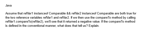 Java
Assume that refVar1 instanceof Comparable && refVar2 instanceof Comparable are both true for
the two reference variables refVar1 and refVar2. If we then use the compare To method by calling
refVar1.compareTo(refVar2), we'll see that it returned a negative value. If the compare To method
is defined in the conventional manner, what does that tell us? Explain.