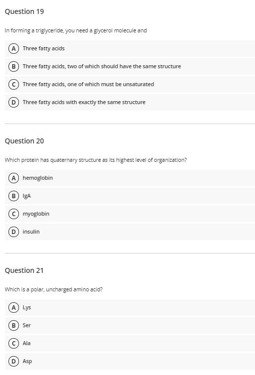 Question 19
In forming a triglyceride, you need a glycerol molecule and
A Three fatty acids
B Three fatty acids, two of which should have the same structure
Three fatty acids, one of which must be unsaturated
Three fatty acids with exactly the same structure
Question 20
Which protein has quaternary structure as its highest level of organization?
hemoglobin
B IgA
(c) myoglobin
insulin
Question 21
Which is a polar, uncharged amino acid?
A) Lys
B) Ser
Ala
Asp
