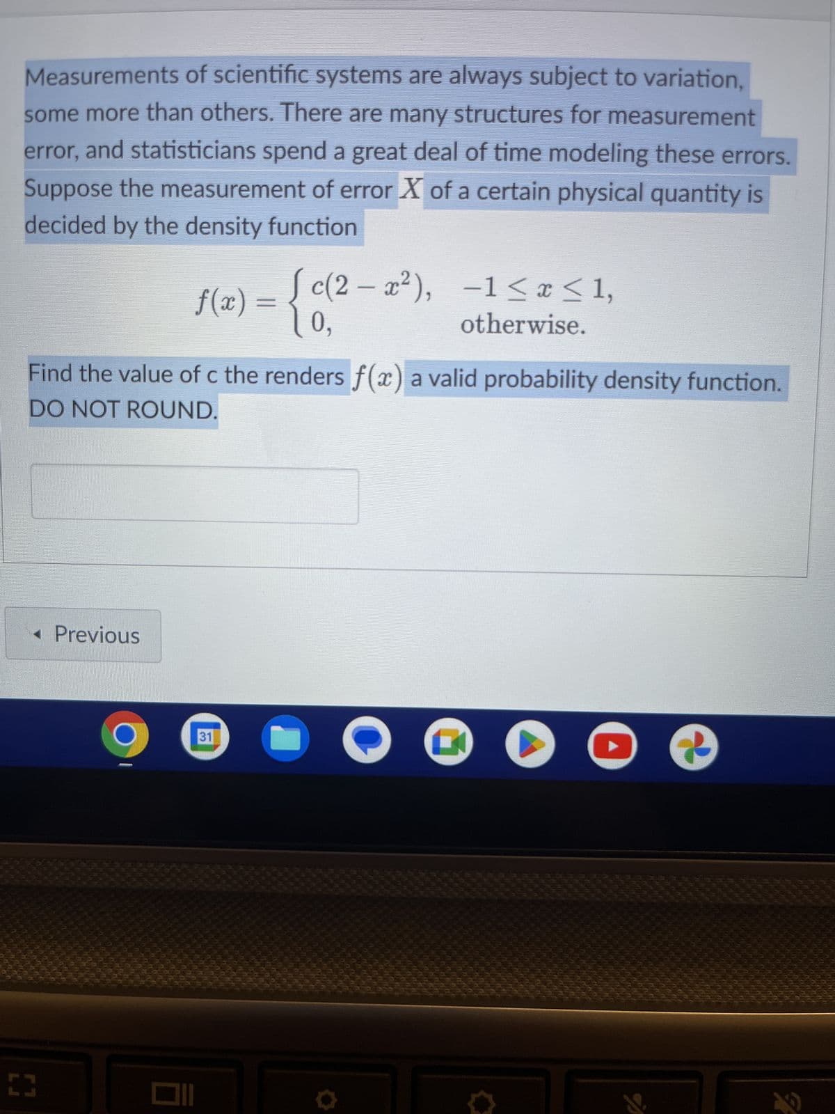 Measurements of scientific systems are always subject to variation,
some more than others. There are many structures for measurement
error, and statisticians spend a great deal of time modeling these errors.
Suppose the measurement of error X of a certain physical quantity is
decided by the density function
< Previous
f(x) = {c(²
0,
Find the value of c the renders f(x) a valid probability density function.
DO NOT ROUND.
[]
c(2-x²), -1≤x≤1,
otherwise.
31
▸