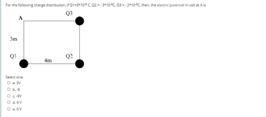 For the following charge distribution, if Q1=3*10-8 C, Q2 = - 3*10°C, Q3 = - 2*10°C, then, the electric potential in volt at A is
Q3
A
3m
Q1
Q?
4m
Select one:
O a. 3V
O b. -6
C.-9V
O d. 6 V
O e. OV
