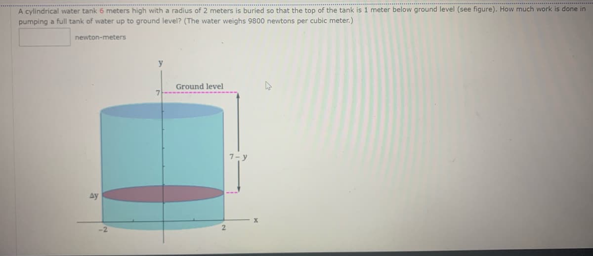 ....***********
A cylindrical water tank 6 meters high with a radius of 2 meters is buried so that the top of the tank is 1 meter below ground level (see figure). How much work is done in
pumping a full tank of water up to ground level? (The water weighs 9800 newtons per cubic meter.)
newton-meters
y
Ground level
Ay
2
